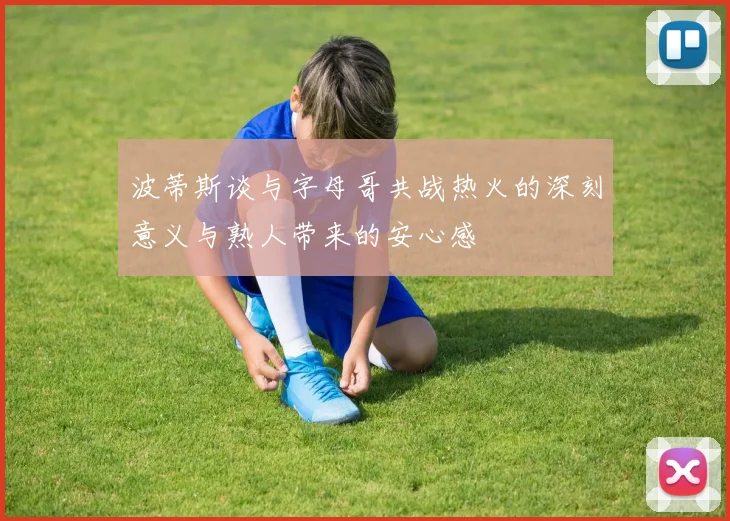 波蒂斯谈与字母哥共战热火的深刻意义与熟人带来的安心感