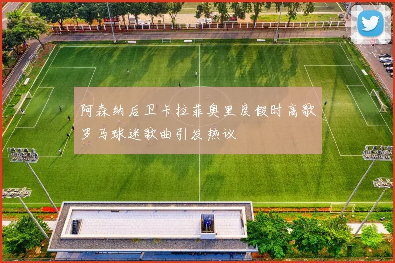 阿森纳后卫卡拉菲奥里度假时高歌罗马球迷歌曲引发热议