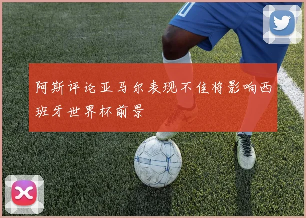 阿斯评论亚马尔表现不佳将影响西班牙世界杯前景