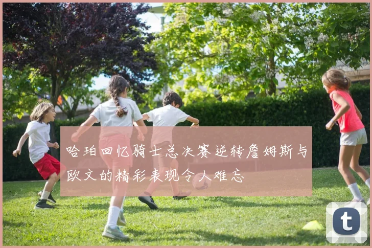 哈珀回忆骑士总决赛逆转詹姆斯与欧文的精彩表现令人难忘