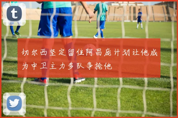 切尔西坚定留住阿昌庞计划让他成为中卫主力多队争抢他