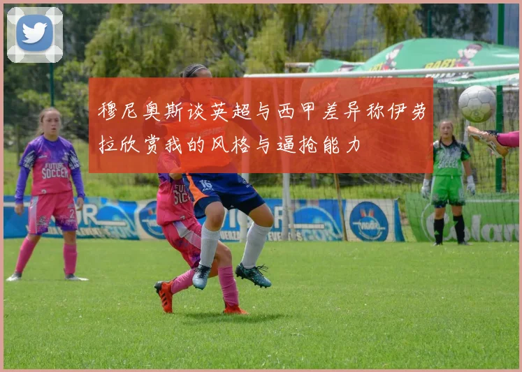 穆尼奥斯谈英超与西甲差异称伊劳拉欣赏我的风格与逼抢能力