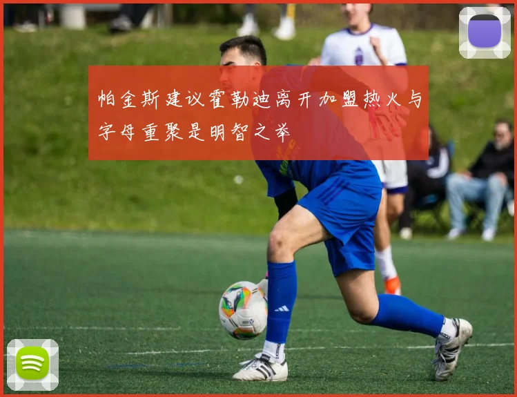 帕金斯建议霍勒迪离开加盟热火与字母重聚是明智之举