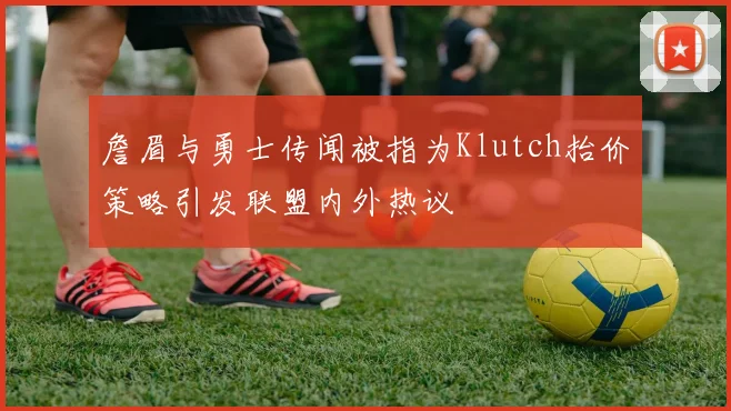 詹眉与勇士传闻被指为Klutch抬价策略引发联盟内外热议