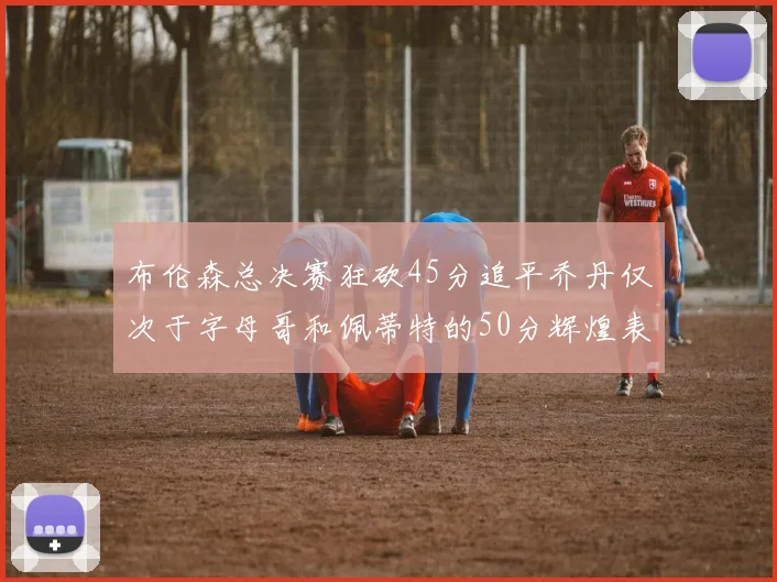 布伦森总决赛狂砍45分追平乔丹仅次于字母哥和佩蒂特的50分辉煌表现