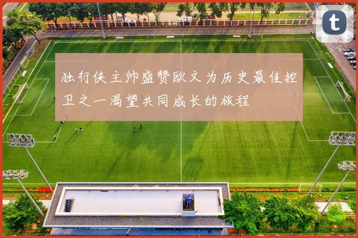 独行侠主帅盛赞欧文为历史最佳控卫之一渴望共同成长的旅程