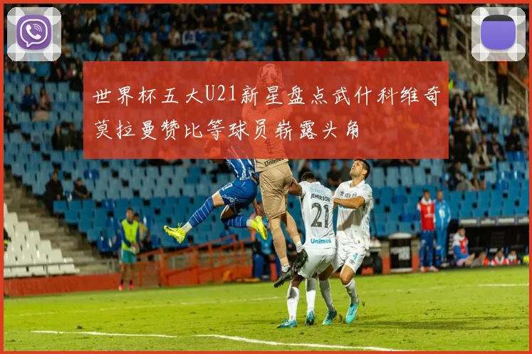 世界杯五大U21新星盘点武什科维奇莫拉曼赞比等球员崭露头角