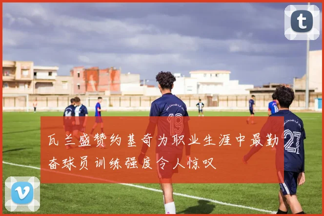 瓦兰盛赞约基奇为职业生涯中最勤奋球员训练强度令人惊叹