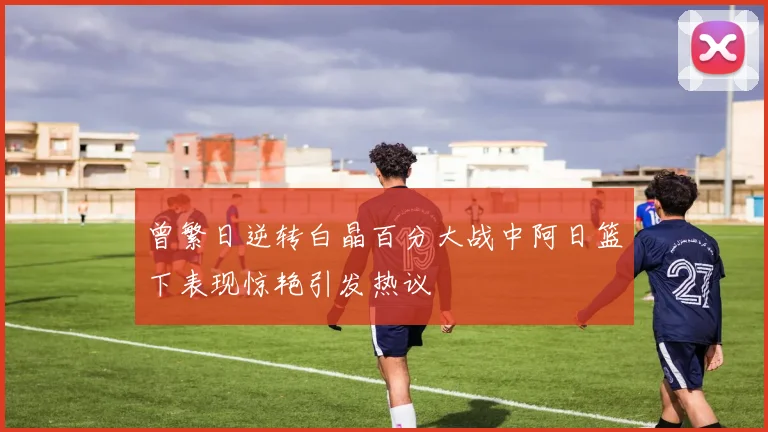 曾繁日逆转白晶百分大战中阿日篮下表现惊艳引发热议