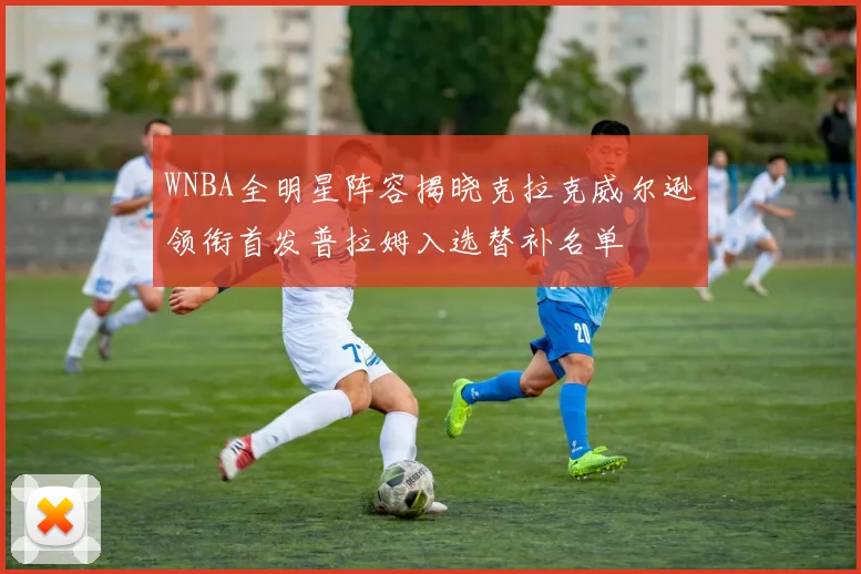 WNBA全明星阵容揭晓克拉克威尔逊领衔首发普拉姆入选替补名单