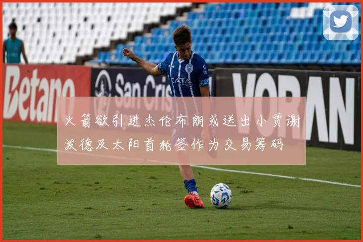 火箭欲引进杰伦布朗或送出小贾谢泼德及太阳首轮签作为交易筹码