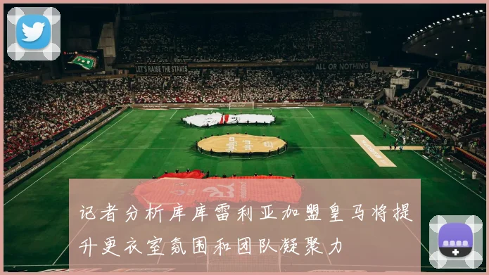 记者分析库库雷利亚加盟皇马将提升更衣室氛围和团队凝聚力