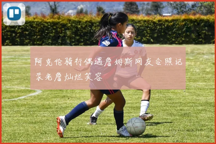 阿克伦骑行偶遇詹姆斯网友合照记录老詹灿烂笑容