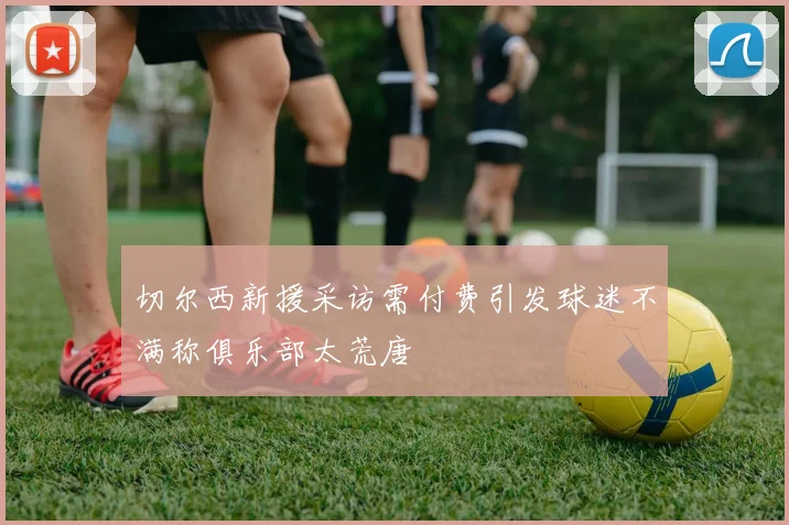 切尔西新援采访需付费引发球迷不满称俱乐部太荒唐
